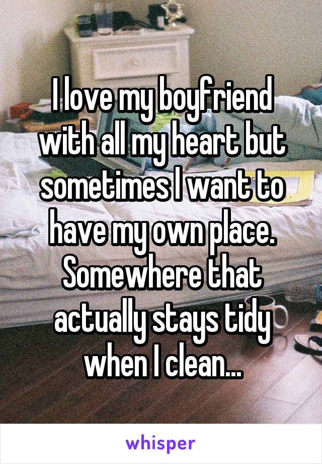 I love my boyfriend with all my heart but sometimes I want to have my own place. Somewhere that actually stays tidy when I clean...