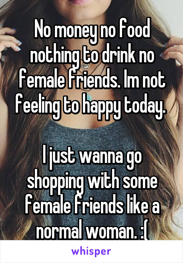 No money no food nothing to drink no female friends. Im not feeling to happy today. 

I just wanna go shopping with some female friends like a normal woman. :(