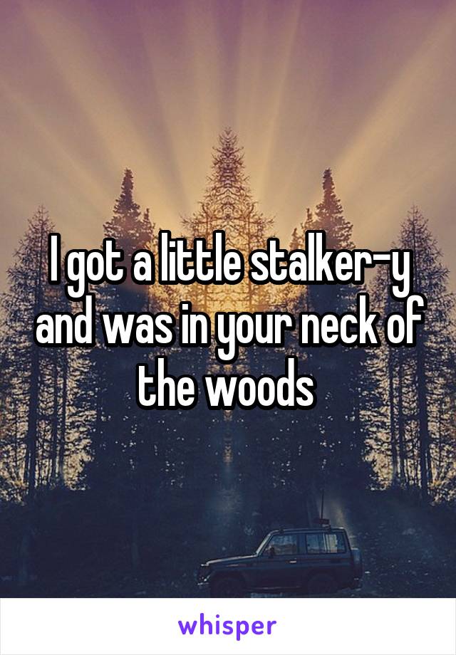 I got a little stalker-y and was in your neck of the woods 