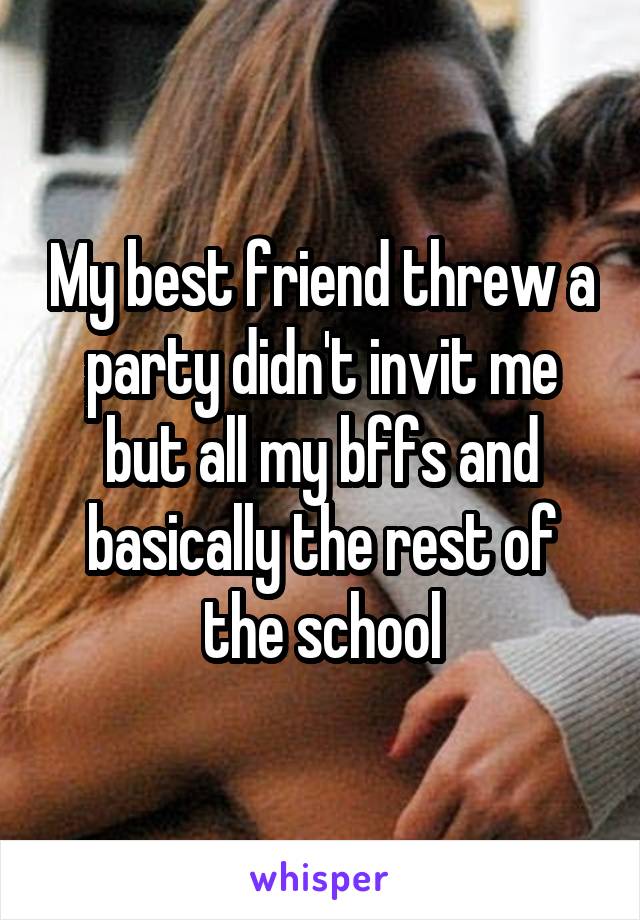 My best friend threw a party didn't invit me but all my bffs and basically the rest of the school