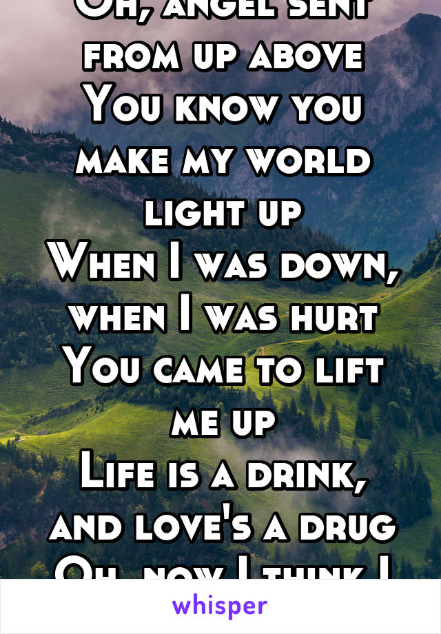 Oh, angel sent from up above
You know you make my world light up
When I was down, when I was hurt
You came to lift me up
Life is a drink, and love's a drug
Oh, now I think I must be miles up