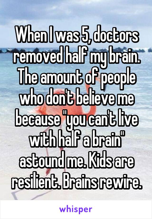 When I was 5, doctors removed half my brain. The amount of people who don't believe me because "you can't live with half a brain" astound me. Kids are resilient. Brains rewire.