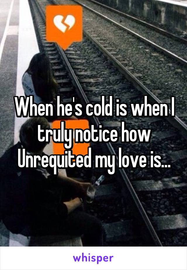 When he's cold is when I truly notice how Unrequited my love is...