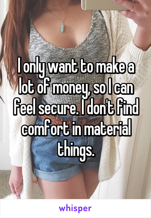 I only want to make a lot of money, so I can feel secure. I don't find comfort in material things.