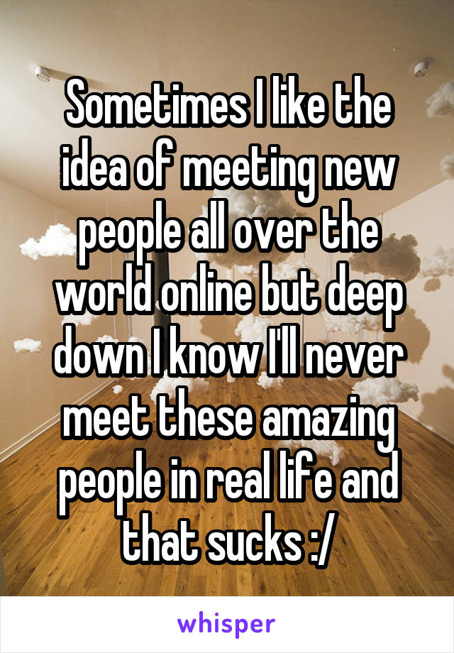 Sometimes I like the idea of meeting new people all over the world online but deep down I know I'll never meet these amazing people in real life and that sucks :/