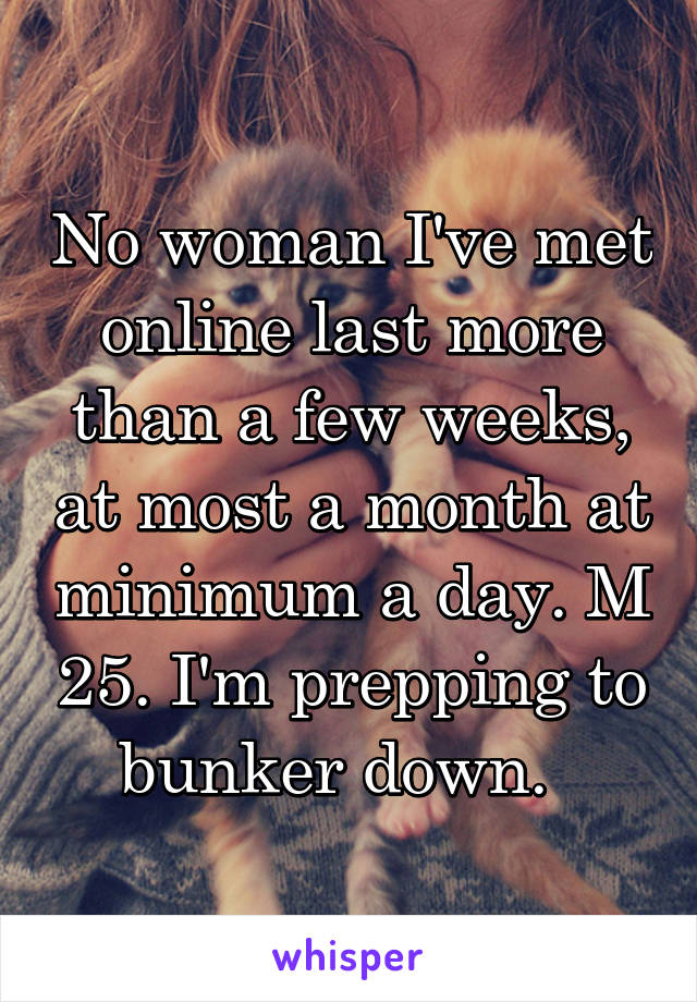 No woman I've met online last more than a few weeks, at most a month at minimum a day. M 25. I'm prepping to bunker down.  