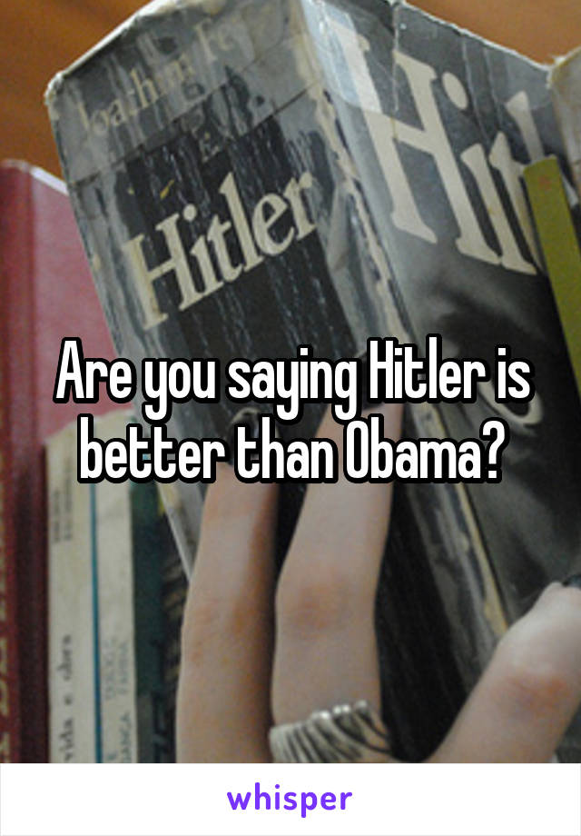 Are you saying Hitler is better than Obama?