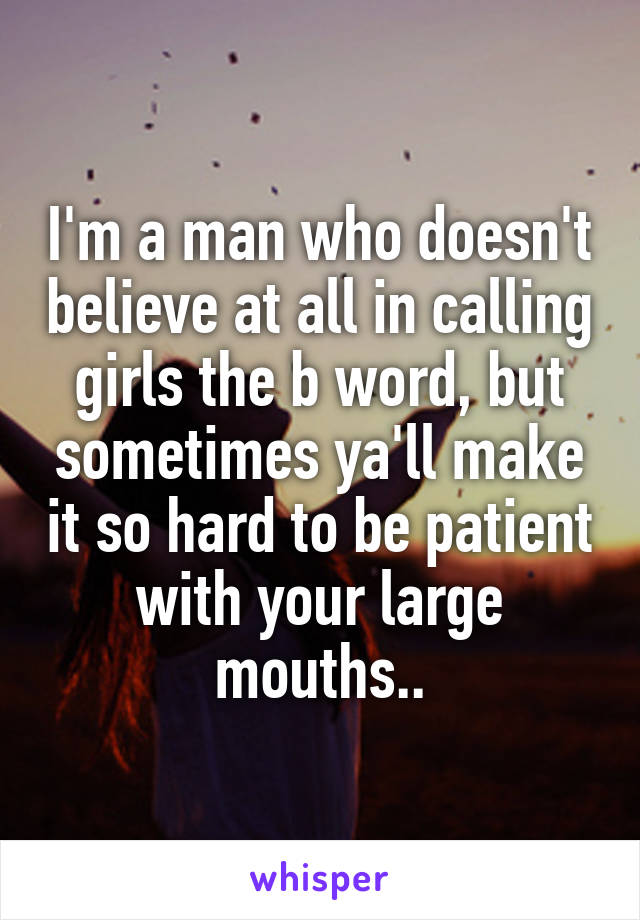 I'm a man who doesn't believe at all in calling girls the b word, but sometimes ya'll make it so hard to be patient with your large mouths..