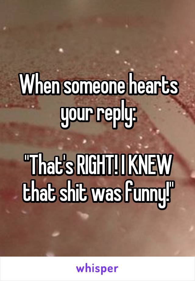 When someone hearts your reply:

"That's RIGHT! I KNEW that shit was funny!"