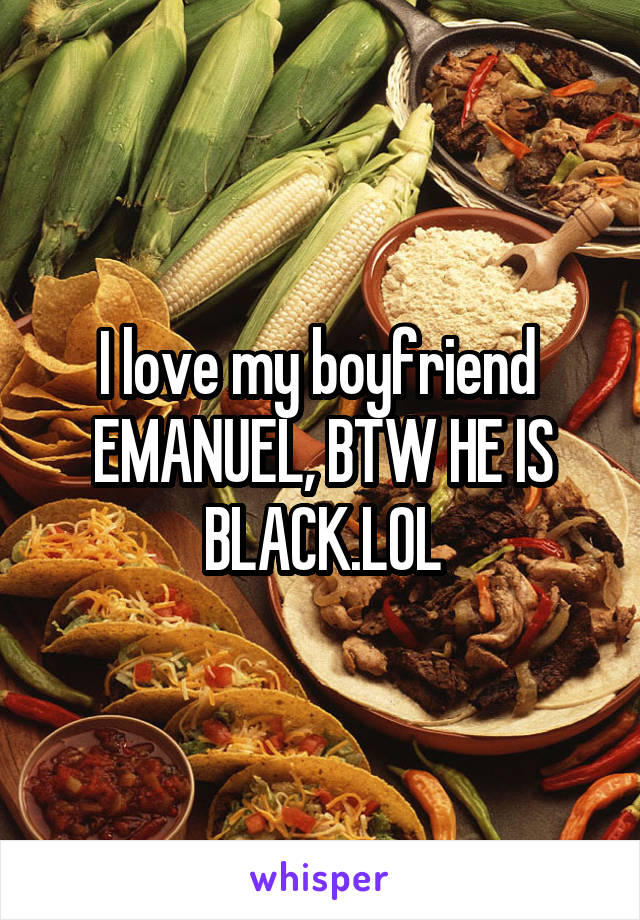 I love my boyfriend 
EMANUEL, BTW HE IS BLACK.LOL