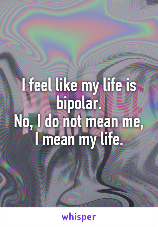 I feel like my life is bipolar.
No, I do not mean me, I mean my life.