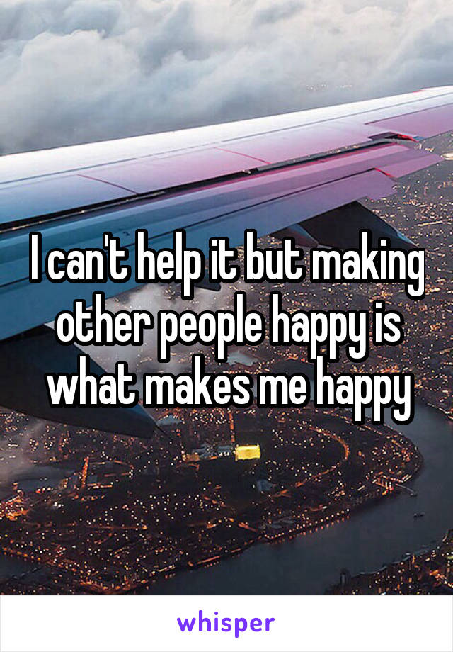 I can't help it but making other people happy is what makes me happy