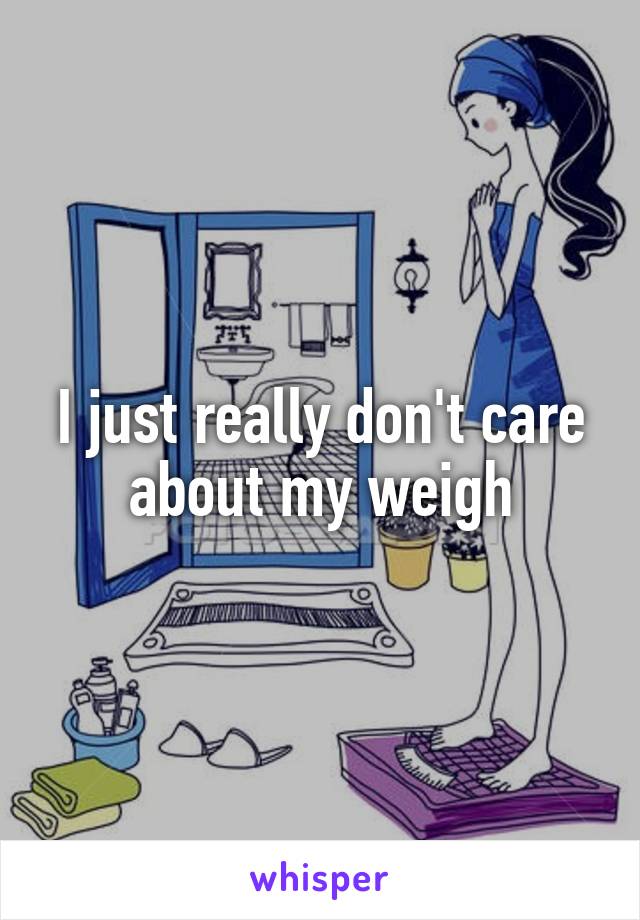 I just really don't care about my weigh