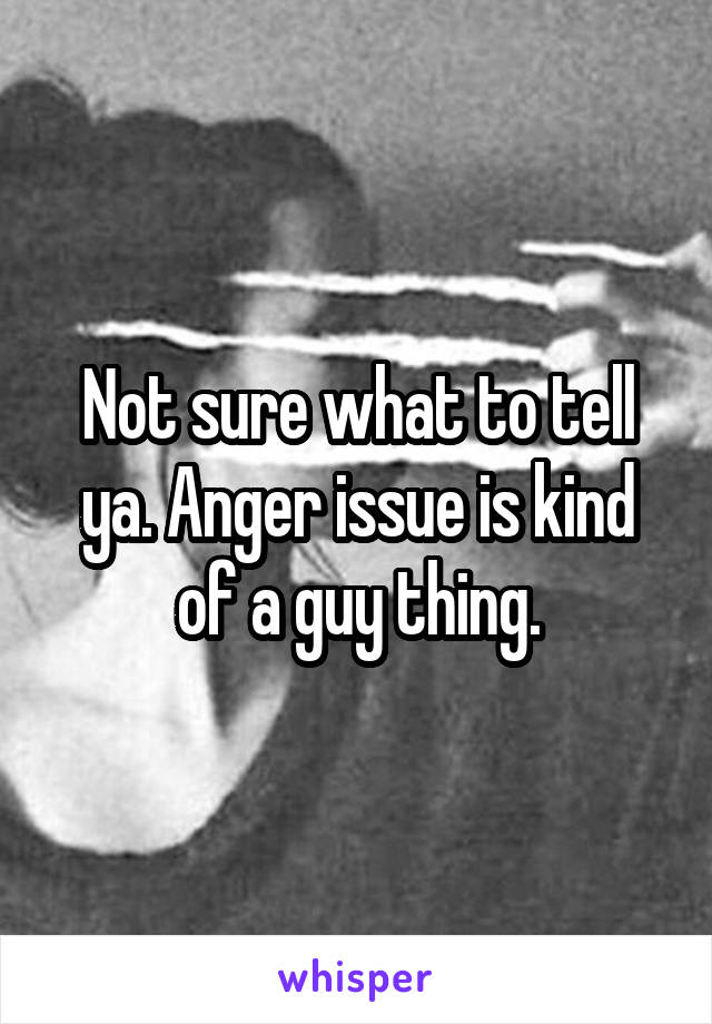 Not sure what to tell ya. Anger issue is kind of a guy thing.