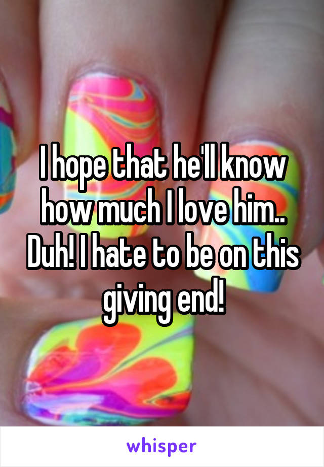 I hope that he'll know how much I love him.. Duh! I hate to be on this giving end!