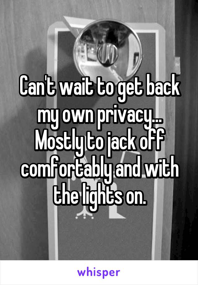 Can't wait to get back my own privacy...
Mostly to jack off comfortably and with the lights on.