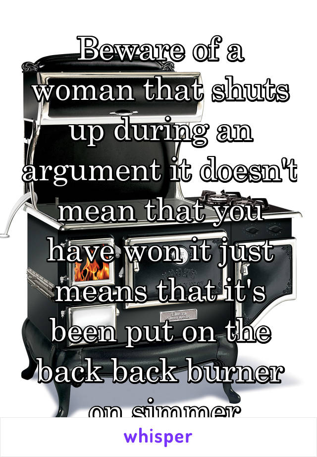 Beware of a woman that shuts up during an argument it doesn't mean that you have won it just means that it's been put on the back back burner
 on simmer