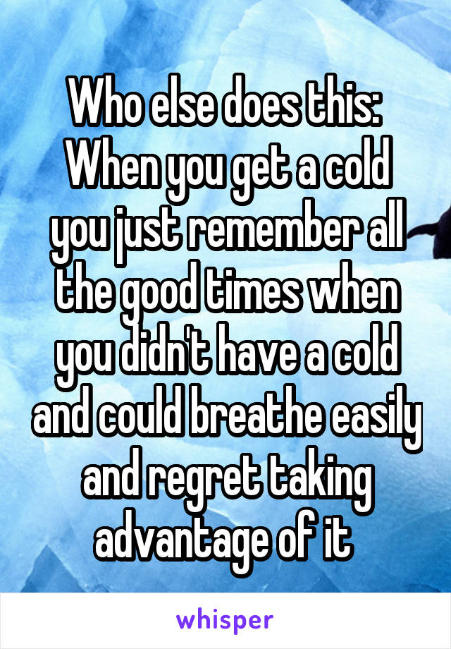 Who else does this: 
When you get a cold you just remember all the good times when you didn't have a cold and could breathe easily and regret taking advantage of it 