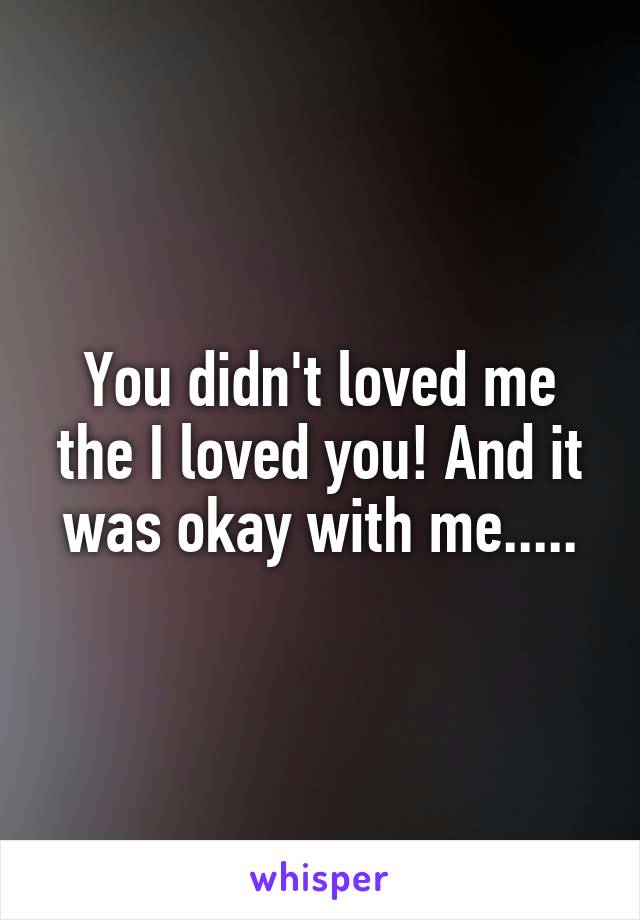 You didn't loved me the I loved you! And it was okay with me.....