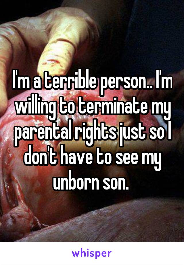 I'm a terrible person.. I'm willing to terminate my parental rights just so I don't have to see my unborn son. 