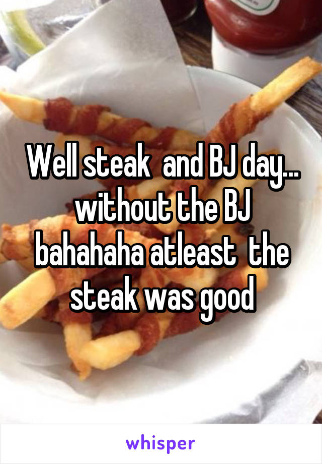 Well steak  and BJ day... without the BJ bahahaha atleast  the steak was good