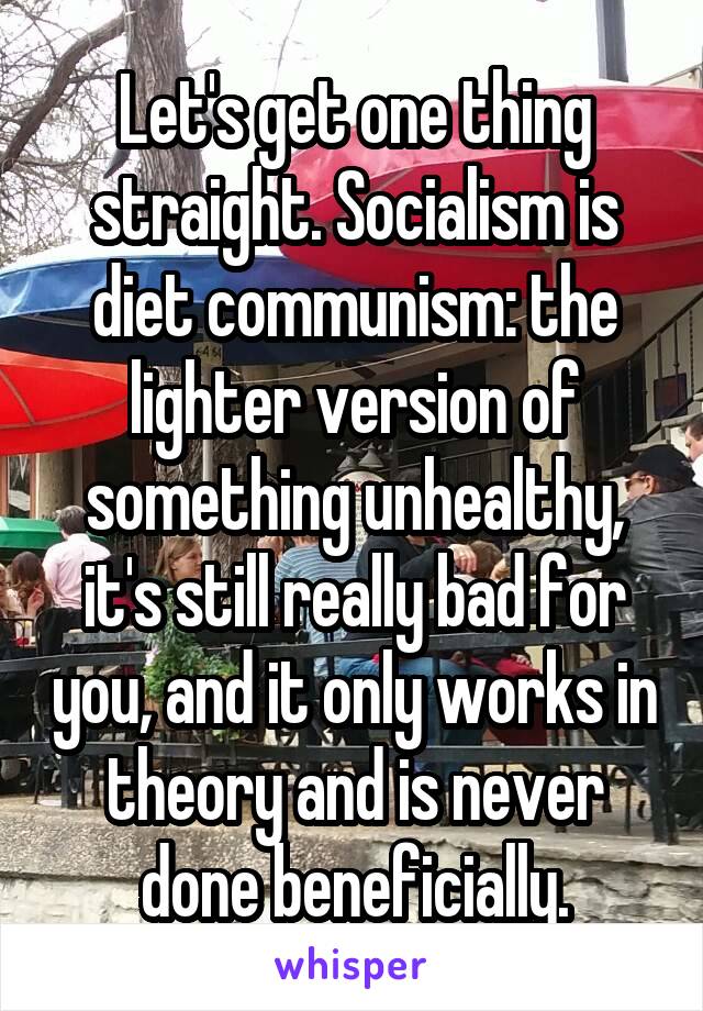 Let's get one thing straight. Socialism is diet communism: the lighter version of something unhealthy, it's still really bad for you, and it only works in theory and is never done beneficially.