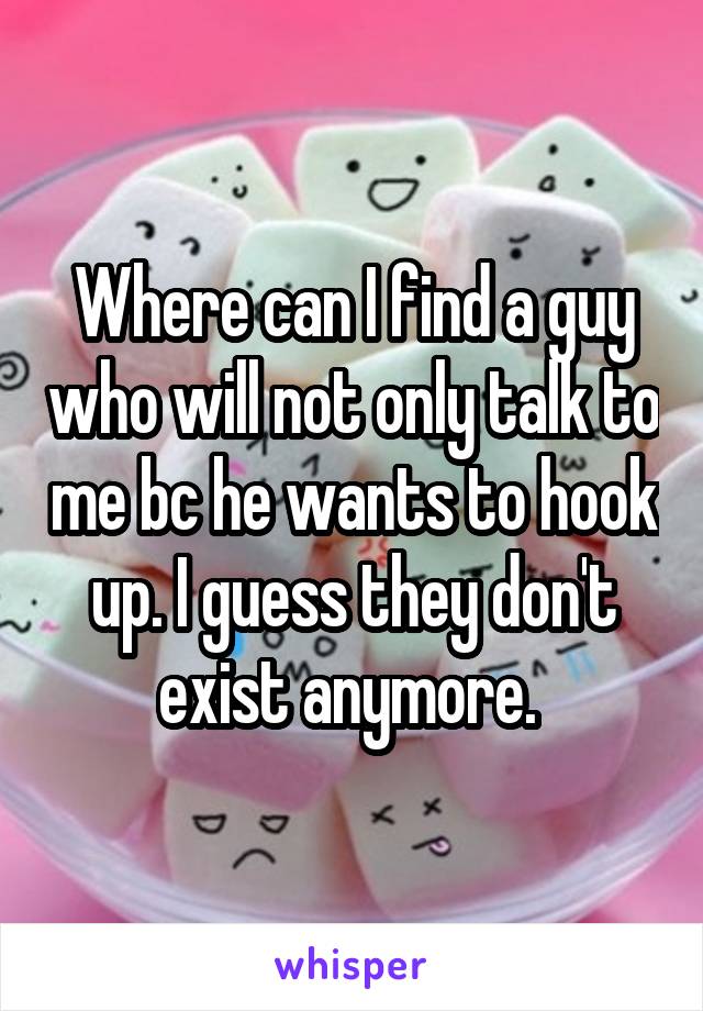 Where can I find a guy who will not only talk to me bc he wants to hook up. I guess they don't exist anymore. 