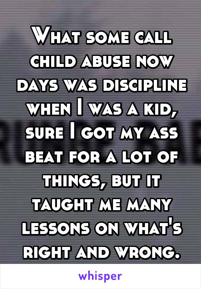 What some call child abuse now days was discipline when I was a kid, sure I got my ass beat for a lot of things, but it taught me many lessons on what's right and wrong.