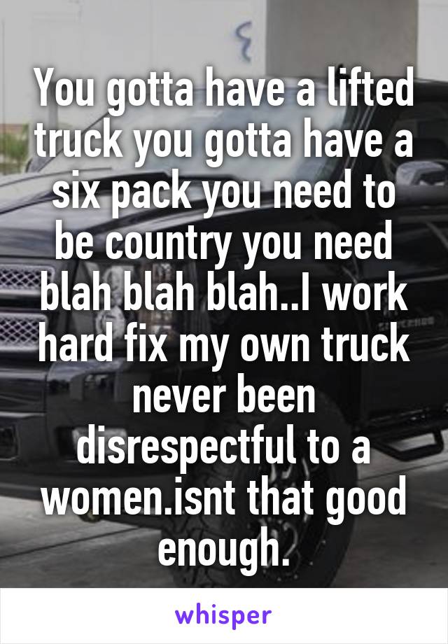 You gotta have a lifted truck you gotta have a six pack you need to be country you need blah blah blah..I work hard fix my own truck never been disrespectful to a women.isnt that good enough.