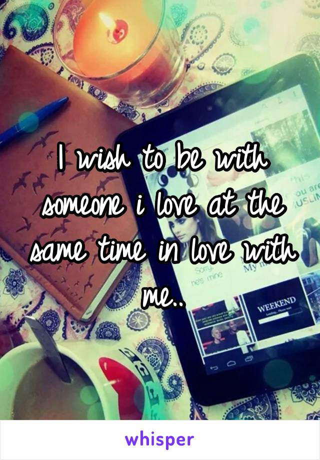 I wish to be with someone i love at the same time in love with me..