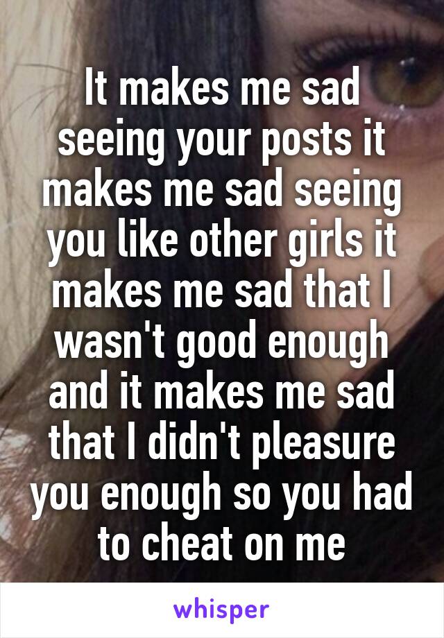 It makes me sad seeing your posts it makes me sad seeing you like other girls it makes me sad that I wasn't good enough and it makes me sad that I didn't pleasure you enough so you had to cheat on me