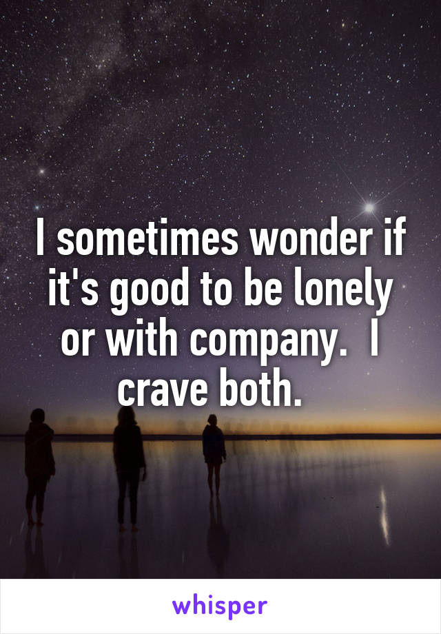 I sometimes wonder if it's good to be lonely or with company.  I crave both.  