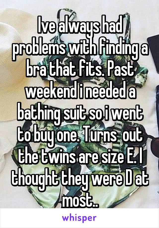 Ive always had problems with finding a bra that fits. Past weekend i needed a bathing suit so i went to buy one. Turns  out the twins are size E. I thought they were D at most..