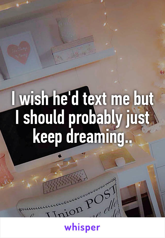 I wish he'd text me but I should probably just keep dreaming..