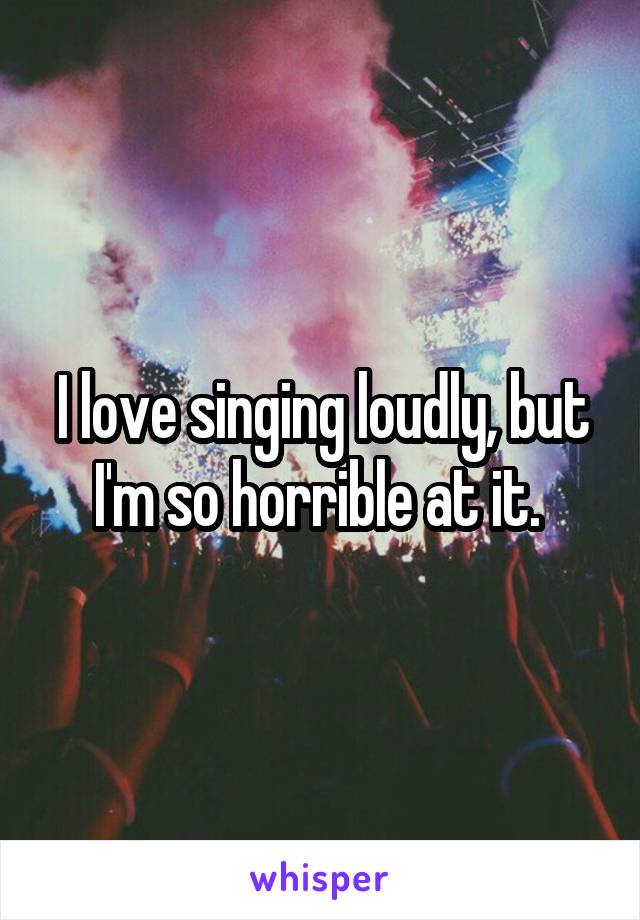 I love singing loudly, but I'm so horrible at it. 