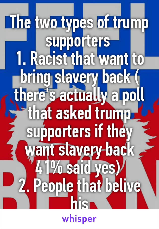 The two types of trump supporters 
1. Racist that want to bring slavery back ( there's actually a poll that asked trump supporters if they want slavery back 41% said yes) 
2. People that belive his