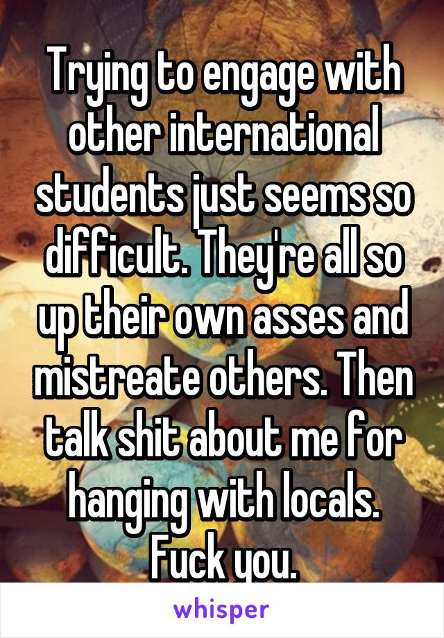 Trying to engage with other international students just seems so difficult. They're all so up their own asses and mistreate others. Then talk shit about me for hanging with locals. Fuck you.