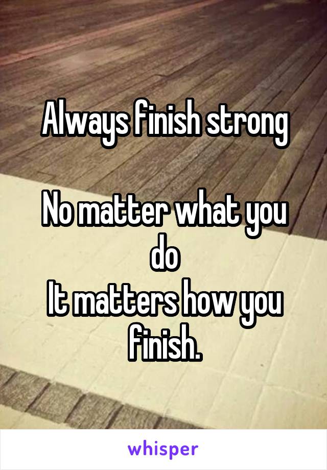 Always finish strong

No matter what you do
It matters how you finish.