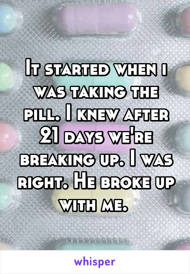 It started when i was taking the pill. I knew after 21 days we're breaking up. I was right. He broke up with me. 