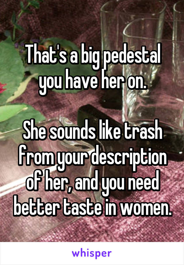 That's a big pedestal you have her on.

She sounds like trash from your description of her, and you need better taste in women.