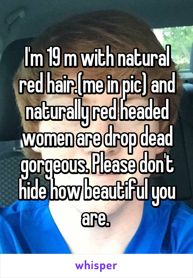 I'm 19 m with natural red hair.(me in pic) and naturally red headed women are drop dead gorgeous. Please don't hide how beautiful you are. 