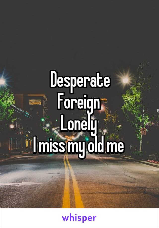 Desperate
Foreign 
Lonely 
I miss my old me 