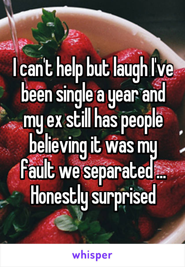 I can't help but laugh I've been single a year and my ex still has people believing it was my fault we separated ... Honestly surprised