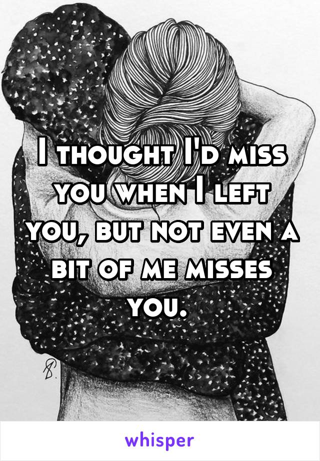 I thought I'd miss you when I left you, but not even a bit of me misses you. 