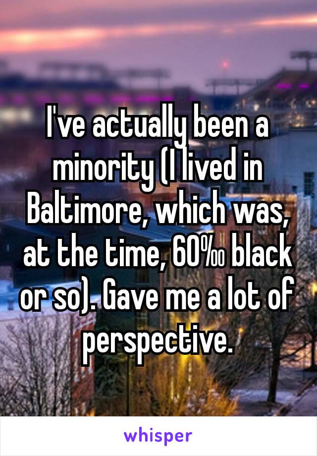 I've actually been a minority (I lived in Baltimore, which was, at the time, 60‰ black or so). Gave me a lot of perspective.