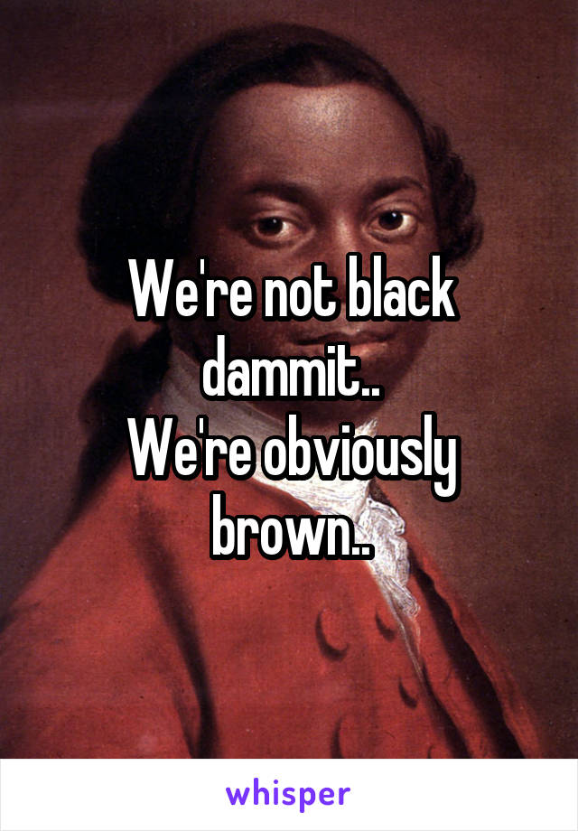 We're not black dammit..
We're obviously brown..