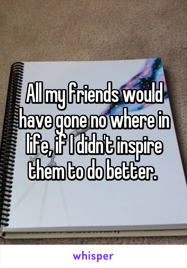 All my friends would have gone no where in life, if I didn't inspire them to do better. 