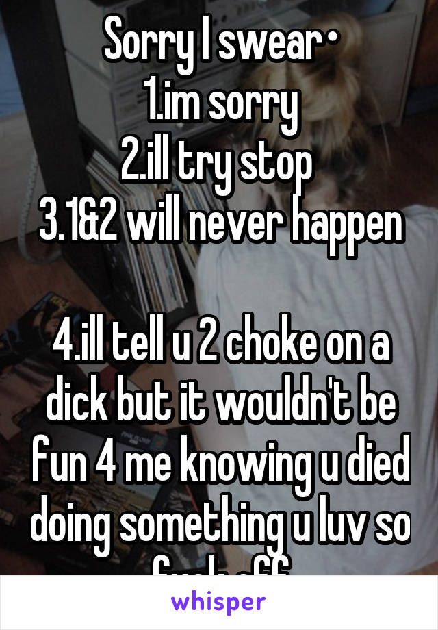 Sorry I swear•
1.im sorry
2.ill try stop 
3.1&2 will never happen 
4.ill tell u 2 choke on a dick but it wouldn't be fun 4 me knowing u died doing something u luv so fuck off