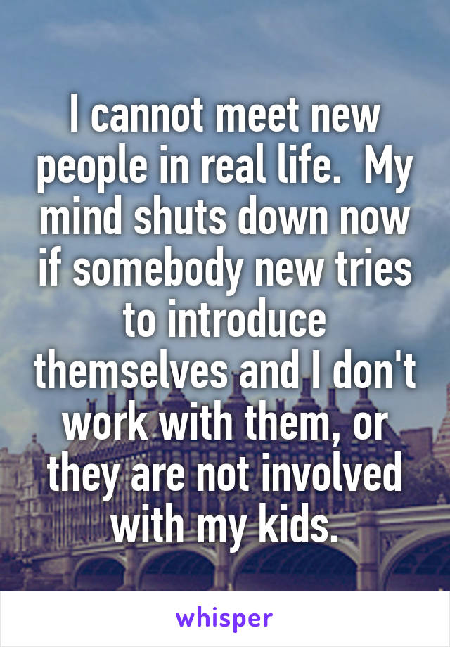 I cannot meet new people in real life.  My mind shuts down now if somebody new tries to introduce themselves and I don't work with them, or they are not involved with my kids.