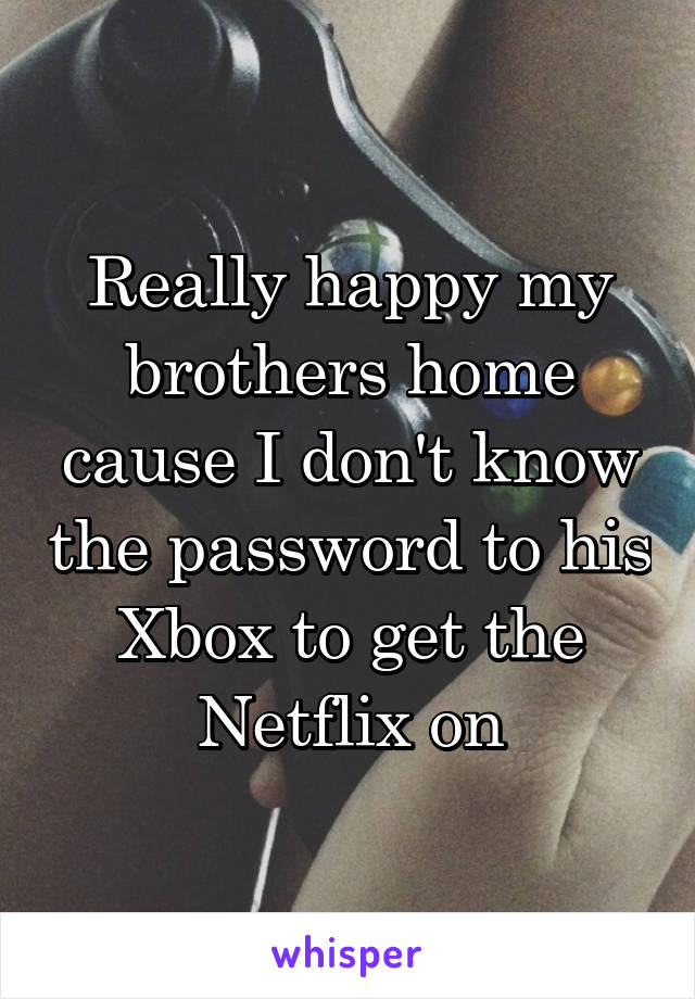 Really happy my brothers home cause I don't know the password to his Xbox to get the Netflix on